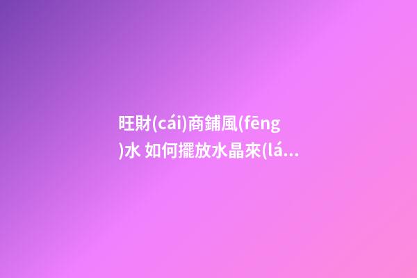 旺財(cái)商鋪風(fēng)水 如何擺放水晶來(lái)招財(cái)運(yùn) 店鋪根據(jù)坐向擺放水晶招攬生意(圖文)
